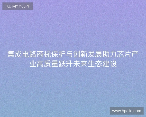 集成电路商标保护与创新发展助力芯片产业高质量跃升未来生态建设 集成电路商标保护与创新发展助力芯片产业高质量跃升未来生态建设